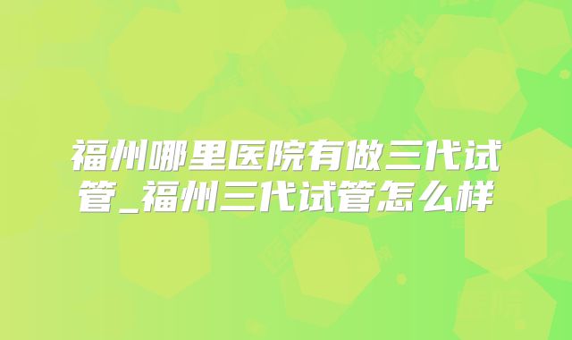福州哪里医院有做三代试管_福州三代试管怎么样