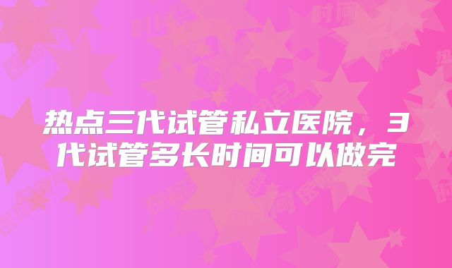 热点三代试管私立医院，3代试管多长时间可以做完