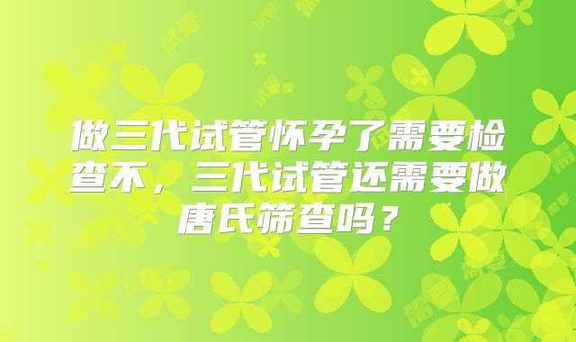 做三代试管怀孕了需要检查不，三代试管还需要做唐氏筛查吗？