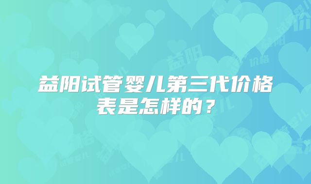 益阳试管婴儿第三代价格表是怎样的？