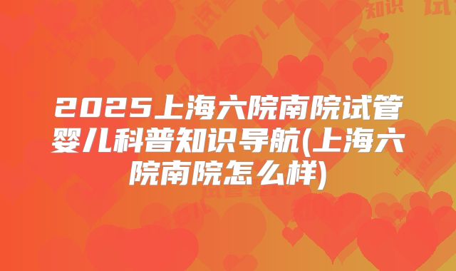 2025上海六院南院试管婴儿科普知识导航(上海六院南院怎么样)