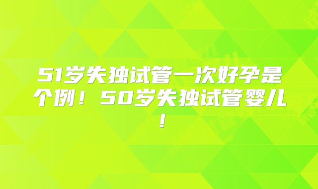 51岁失独试管一次好孕是个例！50岁失独试管婴儿！