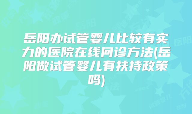 岳阳办试管婴儿比较有实力的医院在线问诊方法(岳阳做试管婴儿有扶持政策吗)