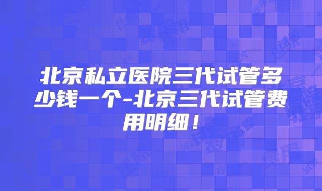 北京私立医院三代试管多少钱一个-北京三代试管费用明细！