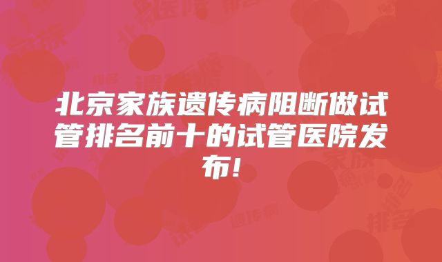 北京家族遗传病阻断做试管排名前十的试管医院发布!