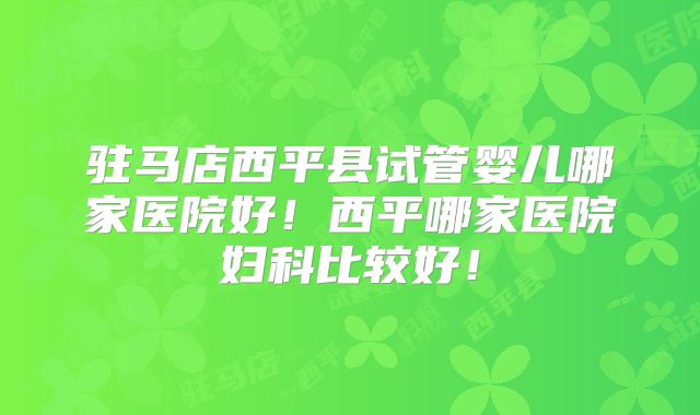 驻马店西平县试管婴儿哪家医院好！西平哪家医院妇科比较好！