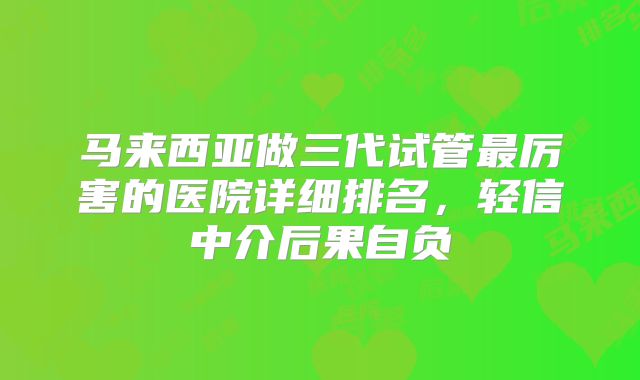 马来西亚做三代试管最厉害的医院详细排名,轻信中介后果自负