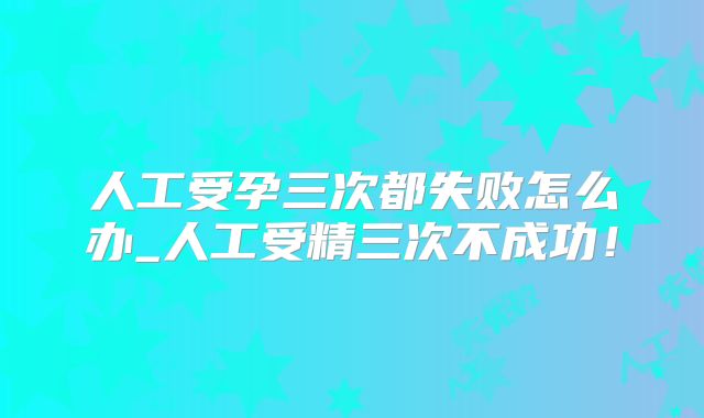 人工受孕三次都失败怎么办_人工受精三次不成功！
