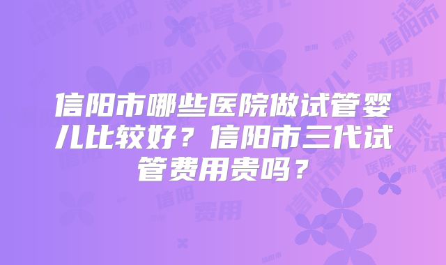 信阳市哪些医院做试管婴儿比较好?信阳市三代试管费用贵吗?
