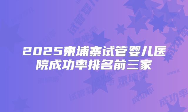2025柬埔寨试管婴儿医院成功率排名前三家