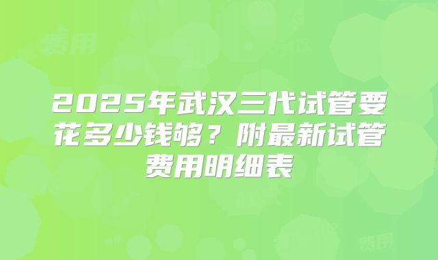 2025年武汉三代试管要花多少钱够？附最新试管费用明细表