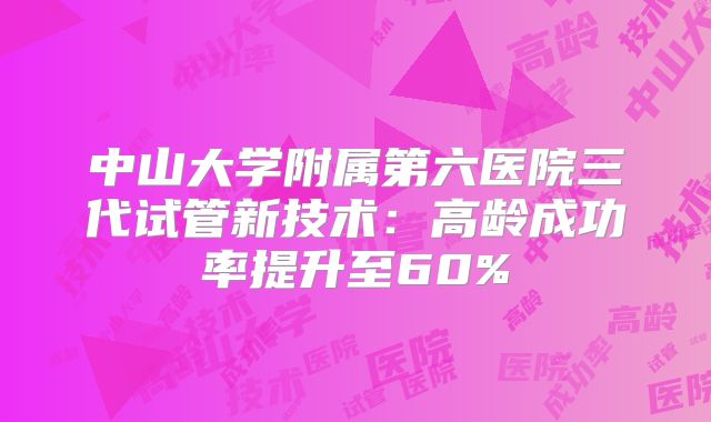 中山大学附属第六医院三代试管新技术:高龄成功率提升至60%
