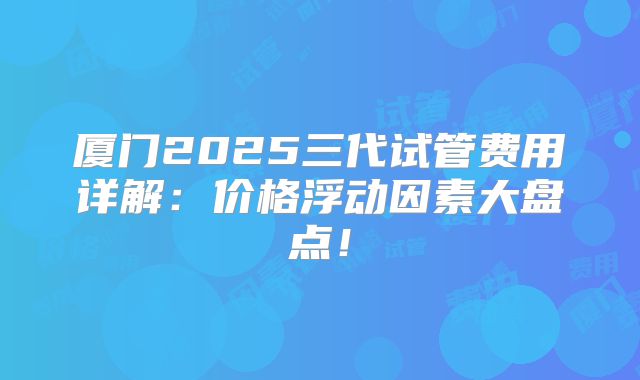 厦门2025三代试管费用详解:价格浮动因素大盘点!