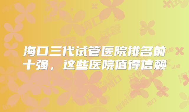 海口三代试管医院排名前十强,这些医院值得信赖