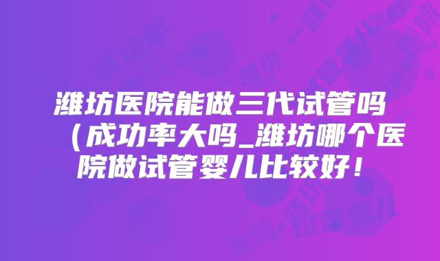 潍坊医院能做三代试管吗(成功率大吗_潍坊哪个医院做试管婴儿比较好!