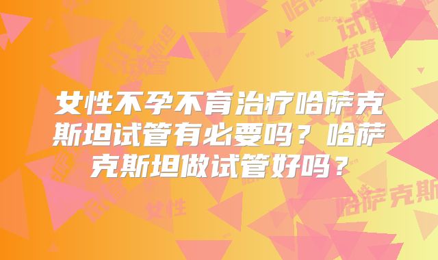 女性不孕不育治疗哈萨克斯坦试管有必要吗？哈萨克斯坦做试管好吗？