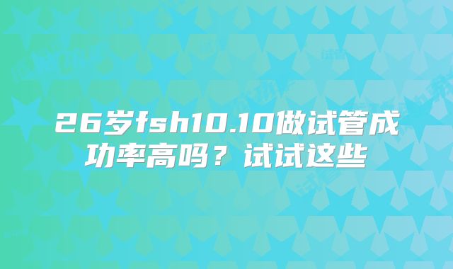 26岁fsh10.10做试管成功率高吗?试试这些