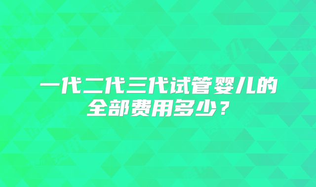 一代二代三代试管婴儿的全部费用多少?