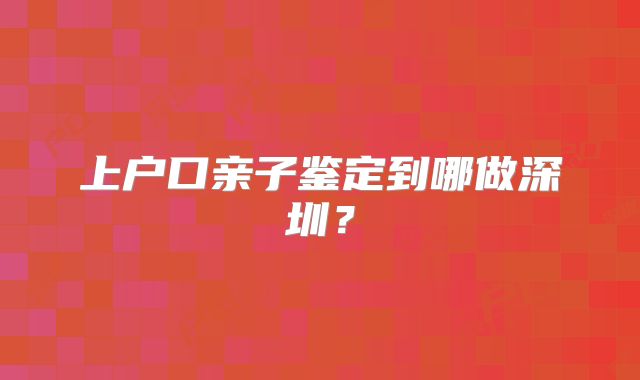 上户口亲子鉴定到哪做深圳?