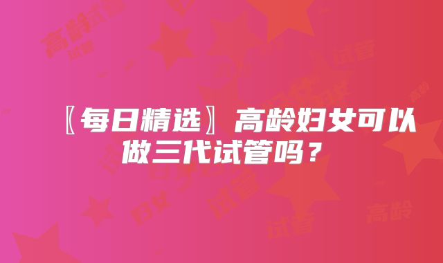 〖每日精选〗高龄妇女可以做三代试管吗?