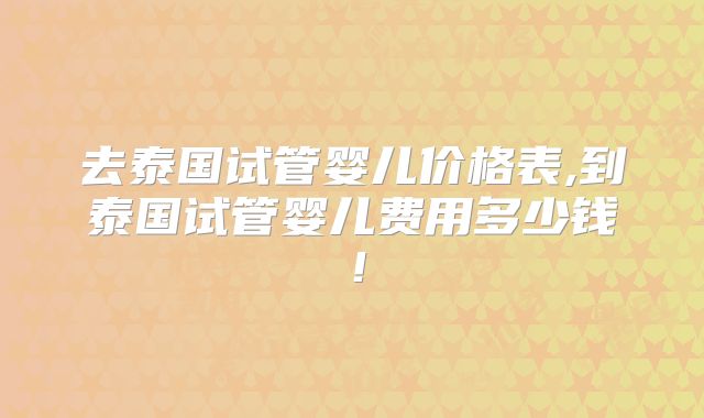 去泰国试管婴儿价格表,到泰国试管婴儿费用多少钱！