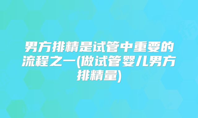 男方排精是试管中重要的流程之一(做试管婴儿男方排精量)