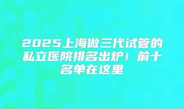2025上海做三代试管的私立医院排名出炉！前十名单在这里