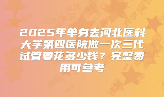 2025年单身去河北医科大学第四医院做一次三代试管要花多少钱?完整费用可参考