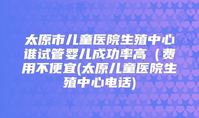 太原市儿童医院生殖中心谁试管婴儿成功率高（费用不便宜(太原儿童医院生殖中心电话)