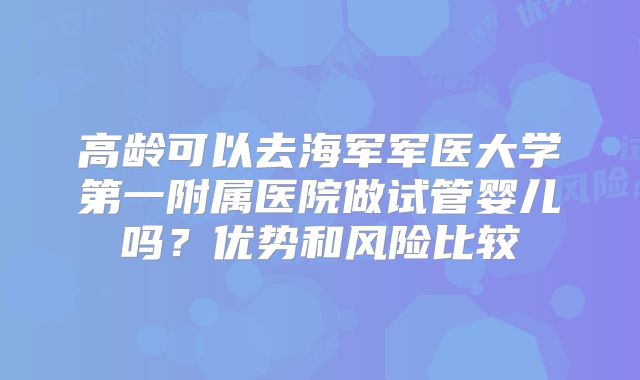 高龄可以去海军军医大学第一附属医院做试管婴儿吗?优势和风险比较