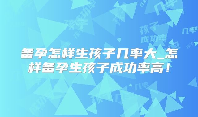 备孕怎样生孩子几率大_怎样备孕生孩子成功率高！