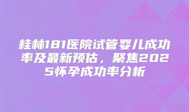 桂林181医院试管婴儿成功率及最新预估，聚焦2025怀孕成功率分析