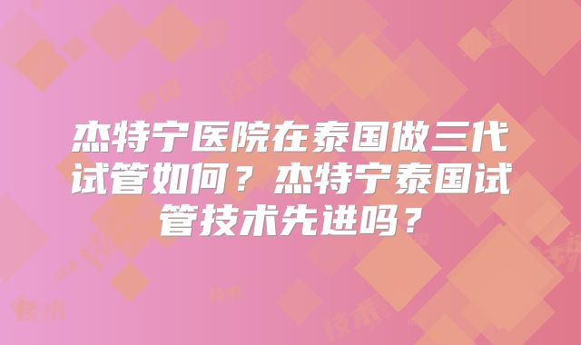 杰特宁医院在泰国做三代试管如何？杰特宁泰国试管技术先进吗？