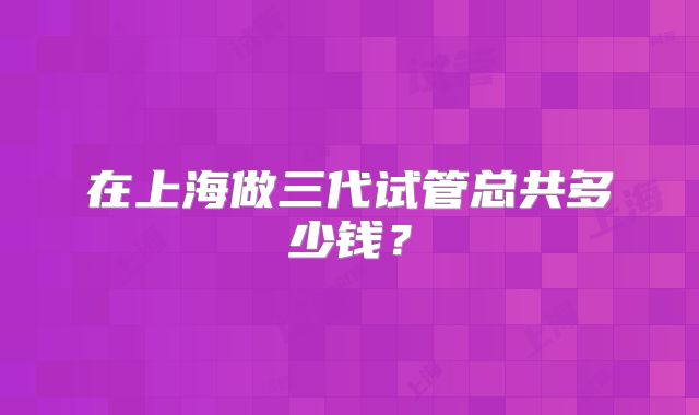 在上海做三代试管总共多少钱?