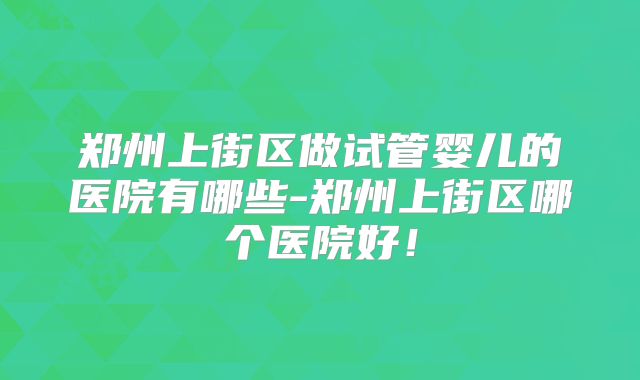 郑州上街区做试管婴儿的医院有哪些-郑州上街区哪个医院好!
