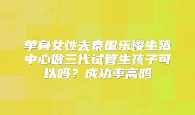 单身女性去泰国乐樱生殖中心做三代试管生孩子可以吗?成功率高吗