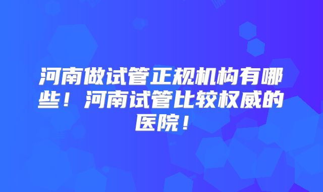 河南做试管正规机构有哪些！河南试管比较权威的医院！