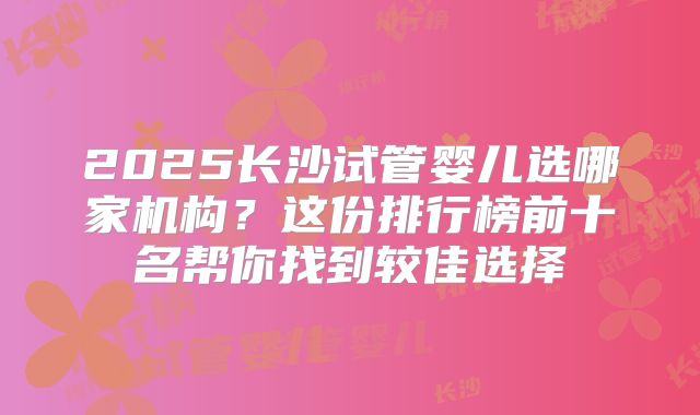 2025长沙试管婴儿选哪家机构?这份排行榜前十名帮你找到较佳选择