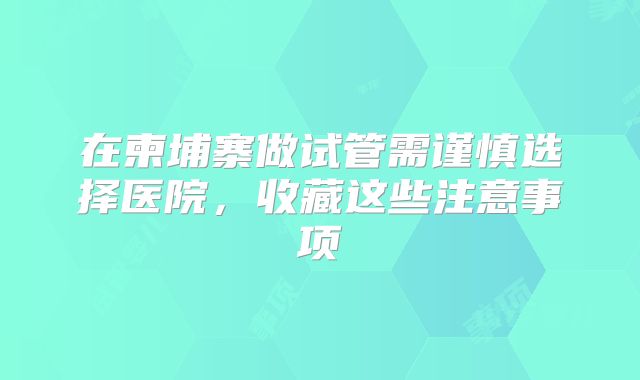 在柬埔寨做试管需谨慎选择医院，收藏这些注意事项