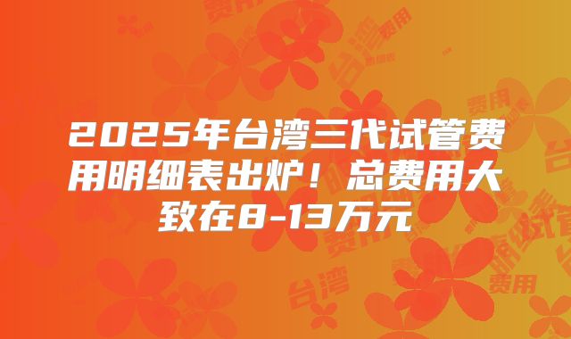 2025年台湾三代试管费用明细表出炉!总费用大致在8-13万元