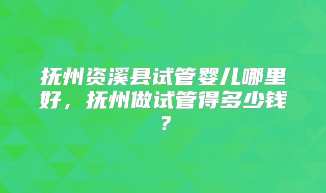 抚州资溪县试管婴儿哪里好,抚州做试管得多少钱?