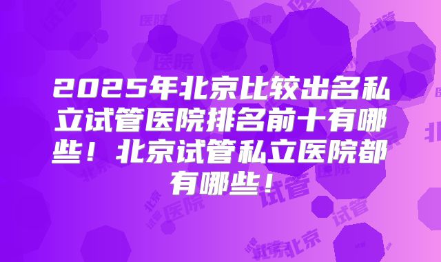 2025年北京比较出名私立试管医院排名前十有哪些！北京试管私立医院都有哪些！