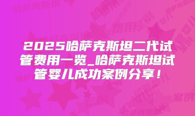 2025哈萨克斯坦二代试管费用一览_哈萨克斯坦试管婴儿成功案例分享！