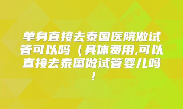 单身直接去泰国医院做试管可以吗(具体费用,可以直接去泰国做试管婴儿吗!
