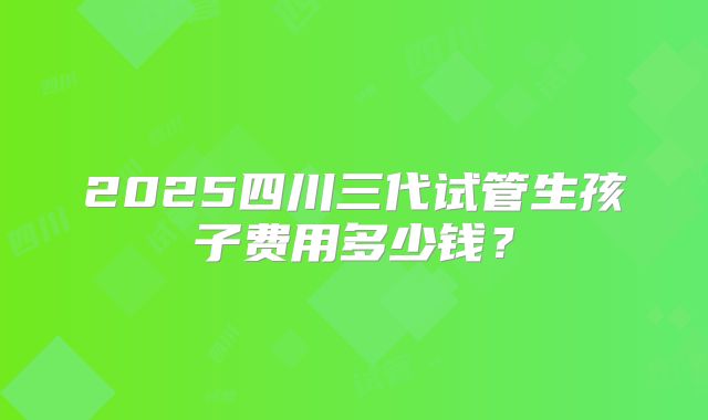 2025四川三代试管生孩子费用多少钱？