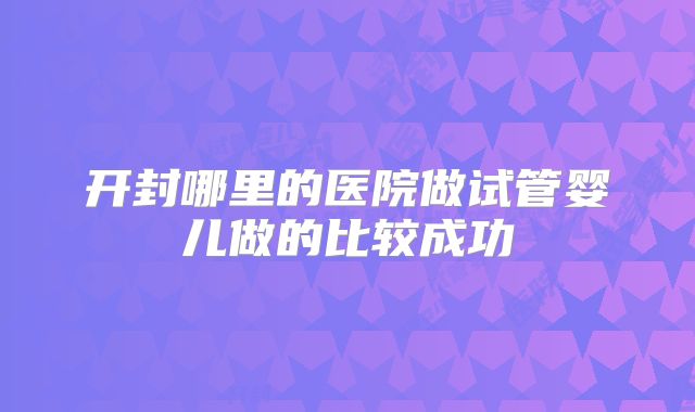 开封哪里的医院做试管婴儿做的比较成功