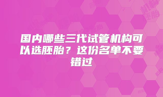 国内哪些三代试管机构可以选胚胎？这份名单不要错过