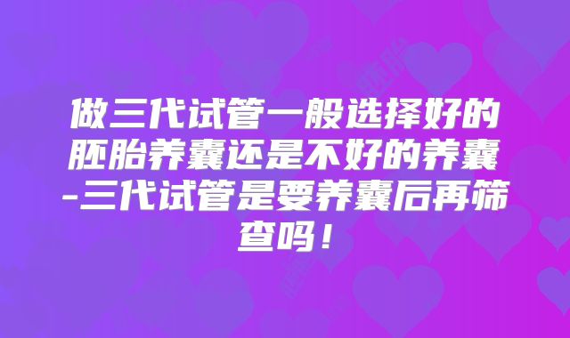 做三代试管一般选择好的胚胎养囊还是不好的养囊-三代试管是要养囊后再筛查吗!