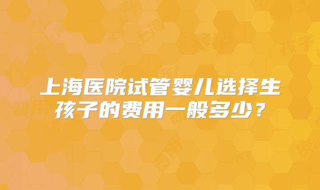上海医院试管婴儿选择生孩子的费用一般多少？
