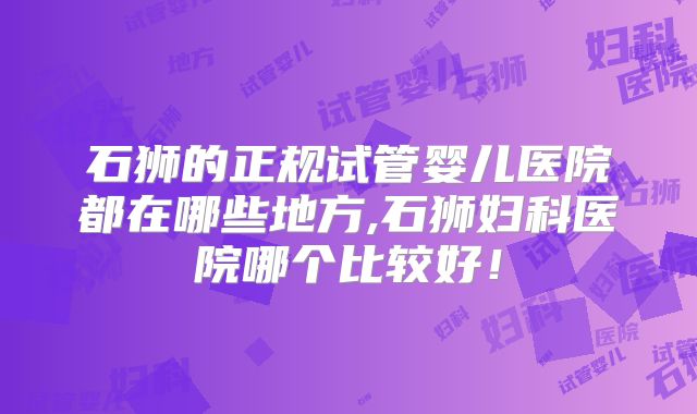 石狮的正规试管婴儿医院都在哪些地方,石狮妇科医院哪个比较好！